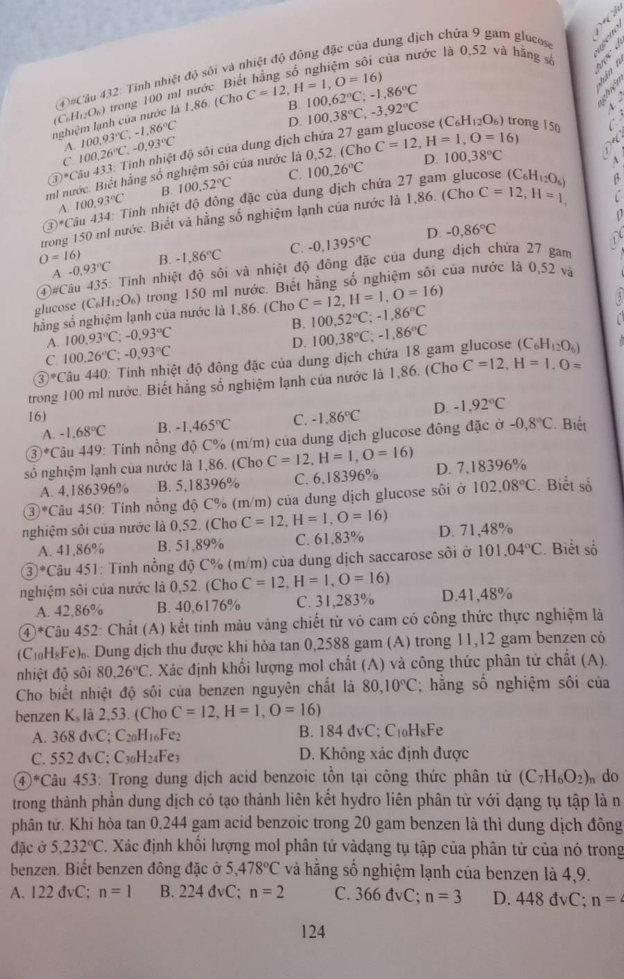 của nước là 0,52 và hằng số    s
(4)#Câu 432: Tính nhiệt độ sôi và nhiệt độ đông đặc của dung dịch chứa 9 gam glucos
(C_6H_12O_6) trong 100 ml nước. Biế
B. 100,62°C;-1,86°C
nghiệm lạnh của nước là 1,86. (Cho C=12,H=1,O=16)
é 4 à nohic
A. 100.93°C,-1.86°C
D.
3*Câu 433: Tính nhiệt độ sôi của dung dịch chứa 27 gam glucose 100,38°C,-3,92°C (C_6H_12O_6) trong 150
C
C 100,26°C,-0,93°C
C. 100,26°C D. 100,38°C
mi nước. Biết hằng số nghiệm sôi của nước là 0,52. (Cho C=12,H=1,O=16)
*
A. 100.93°C B. 100,52°C
L
③*Câu 434: Tính nhiệt độ đông đặc của dung dịch chứa 27 gam glucose (C_6H_12O_6)
trong 150 ml nước. Biết và hằng số nghiệm lạnh của nước là 1,86. (Cho C=12,H=1, β
D
D. -0,86°C
O=16)
A. -0.93°C B. -1,86°C C. -0,1395°C
4#Câu 435: Tinh nhiệt độ sôi và nhiệt độ đông đặc của dung dịch chứa 27 gam a
glucose (C_6H_12O_6) trong 150 ml nước. Biết hằng số nghiệm sôi của nước là 0,52 và
hằng số nghiệm lạnh của nước là 1,86. (Cho C=12,H=1,O=16)
B. 100,52°C;-1,86°C 5
n
A. 100.93°C;-0.93°C
C. 100.26°C;-0.93°C D. 100,38°C;-1,86°C
③*Câu 440: Tinh nhiệt độ đông đặc của dung dịch chứa 18 gam glucose (C_6H_12O_6)
trong 100 ml nước. Biết hằng số nghiệm lạnh của nước là 1,86. (Cho C=12,H=1,O=
16) C. -1,86°C D. -1,92°C
A. -1.68°C B. -1,465°C
③*Câu 449: Tính nồng độ C% (m/m) của dung dịch glucose đông đặc ở -0,8°C Biết
số nghiệm lạnh của nước là 1,86. (Cho C=12,H=1,O=16) D. 7,18396%
A. 4,186396% B. 5,18396% C. 6,18396%
③*Câu 450: Tính nồng độ C% (m/m) của dung dịch glucose sôi ở 102.08°C. Biết số
nghiệm sôi của nước là 0,52. (Cho C=12,H=1,O=16) D. 71,48%
A. 41,86% B. 51,89% C. 61,83%
③*Câu 451: Tinh nổng độ C% (m/m) của dung dịch saccarose sôi ở 101.04°C. Biết số
nghiệm sôi của nước là 0,52. (Cho C=12,H=1,O=16)
A. 42,86% B. 40,6176% C. 31,283% D.41,48%
④*Câu 452: Chất (A) kết tinh màu vàng chiết từ vỏ cam có công thức thực nghiệm là
(C₁₀H₈Fe)₀. Dung dịch thu được khi hòa tan 0,2588 gam (A) trong 11,12 gam benzen có
nhiệt độ sôi 80,26°C C. Xác định khối lượng mol chất (A) và công thức phân tử chất (A).
Cho biết nhiệt độ sôi của benzen nguyên chất là 80,10°C ằng số nghiệm sôi của
benzen K, là 2,53. (Cho C=12,H=1,O=16)
A. 368 đvC; C20H1₆Fe2 B. 184 đvC; C₁₀H₈Fe
C. 552 đvC; C3₀H2₄Fe3 D. Không xác định được
④*Câu 453: Trong dung dịch acid benzoic tồn tại công thức phân từ (C_7H_6O_2) n do
trong thành phần dung dịch có tạo thành liên kết hydro liên phân tử với dạng tụ tập là n
phân từ. Khi hòa tan 0,244 gam acid benzoic trong 20 gam benzen là thì dung dịch đông
đặc ở 5,232°C C. Xác định khối lượng mol phân tử vàdạng tụ tập của phân tử của nó trong
benzen. Biết benzen đông đặc ở 5,478°C và hằng số nghiệm lạnh của benzen là 4,9.
A. 122 đvC; n=1 B. 224 đvC; n=2 C. 366 đvC; n=3 D. 448 đvC; n=
124