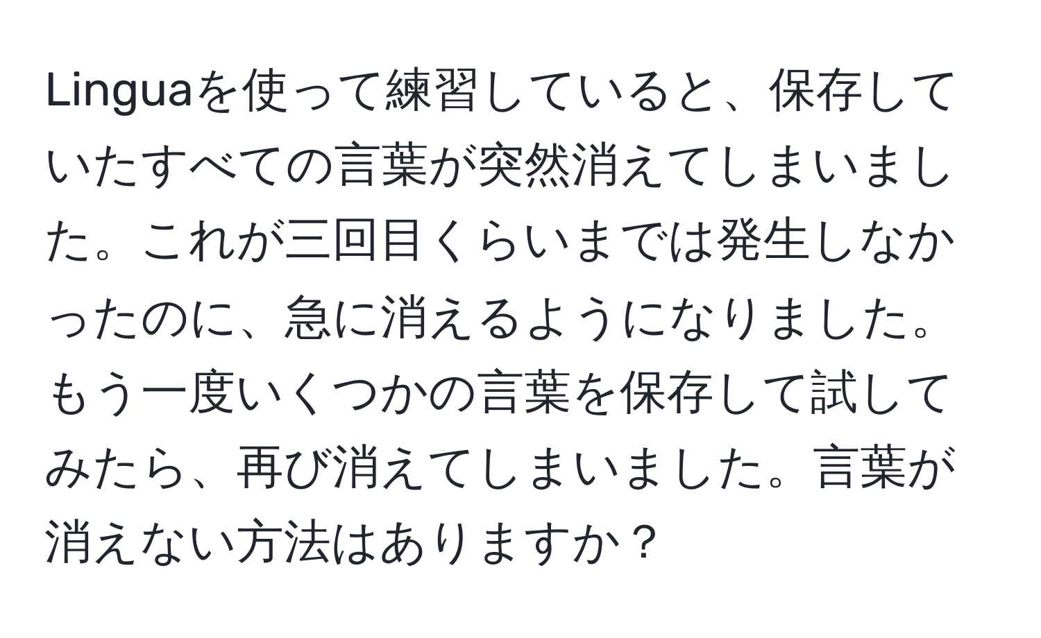 Linguaを使って練習していると、保存していたすべての言葉が突然消えてしまいました。これが三回目くらいまでは発生しなかったのに、急に消えるようになりました。もう一度いくつかの言葉を保存して試してみたら、再び消えてしまいました。言葉が消えない方法はありますか？