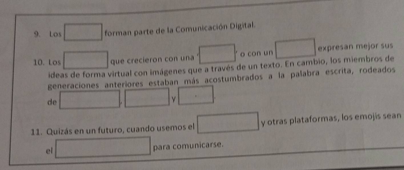 Los d=frac □  forman parte de la Comunicación Digital. 
10. Los frac 1/2x(frac )^(2b)^2 que crecieron con una □ o con un expresan mejor sus 
ideas de forma virtual con imágenes que a través de un texto. En cambio, los miembros de 
generaciones anteriores estaban más acostumbrados a la palabra escrita, rodeados 
de 
□ 
11. Quizás en un futuro, cuando usemos el □ y otras plataformas, los emojis sean 
el □ para comunicarse.