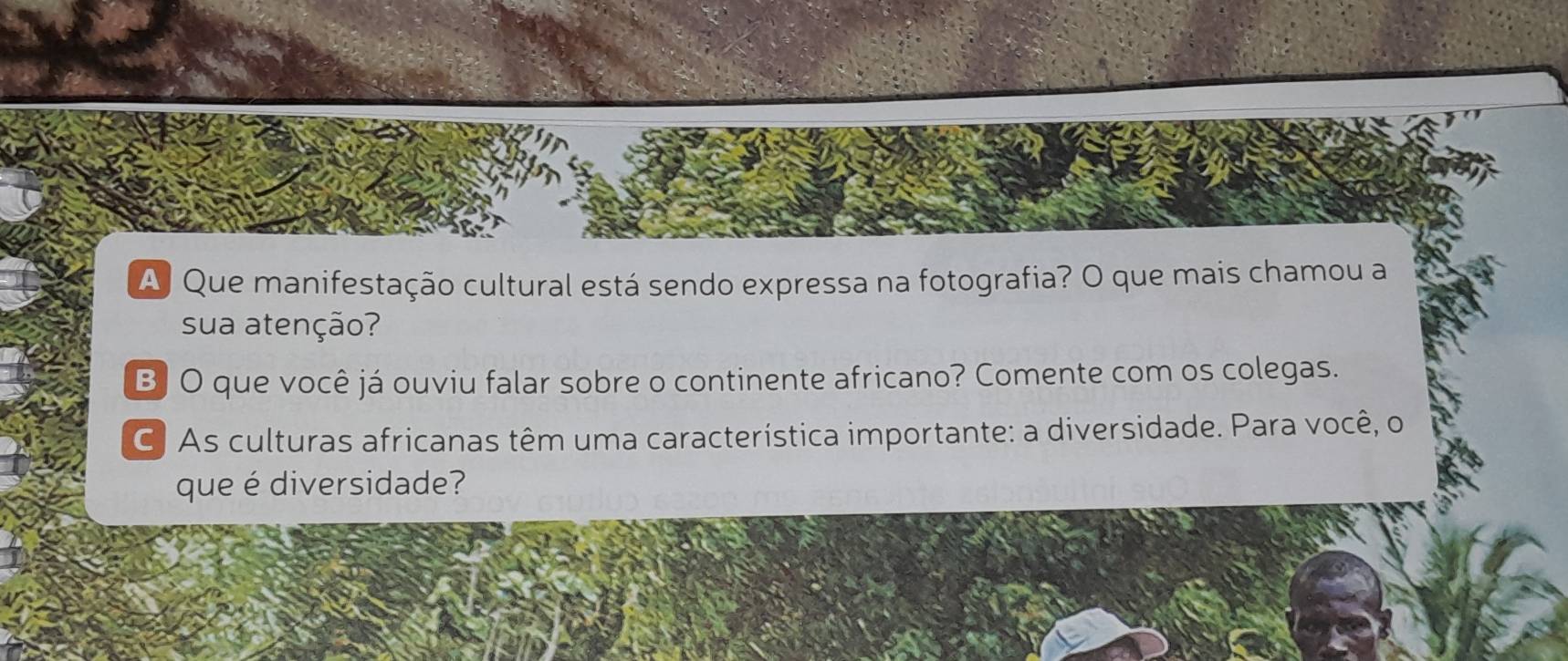 A Que manifestação cultural está sendo expressa na fotografia? O que mais chamou a 
sua atenção? 
B] O que você já ouviu falar sobre o continente africano? Comente com os colegas. 
C) As culturas africanas têm uma característica importante: a diversidade. Para você, o 
que é diversidade?