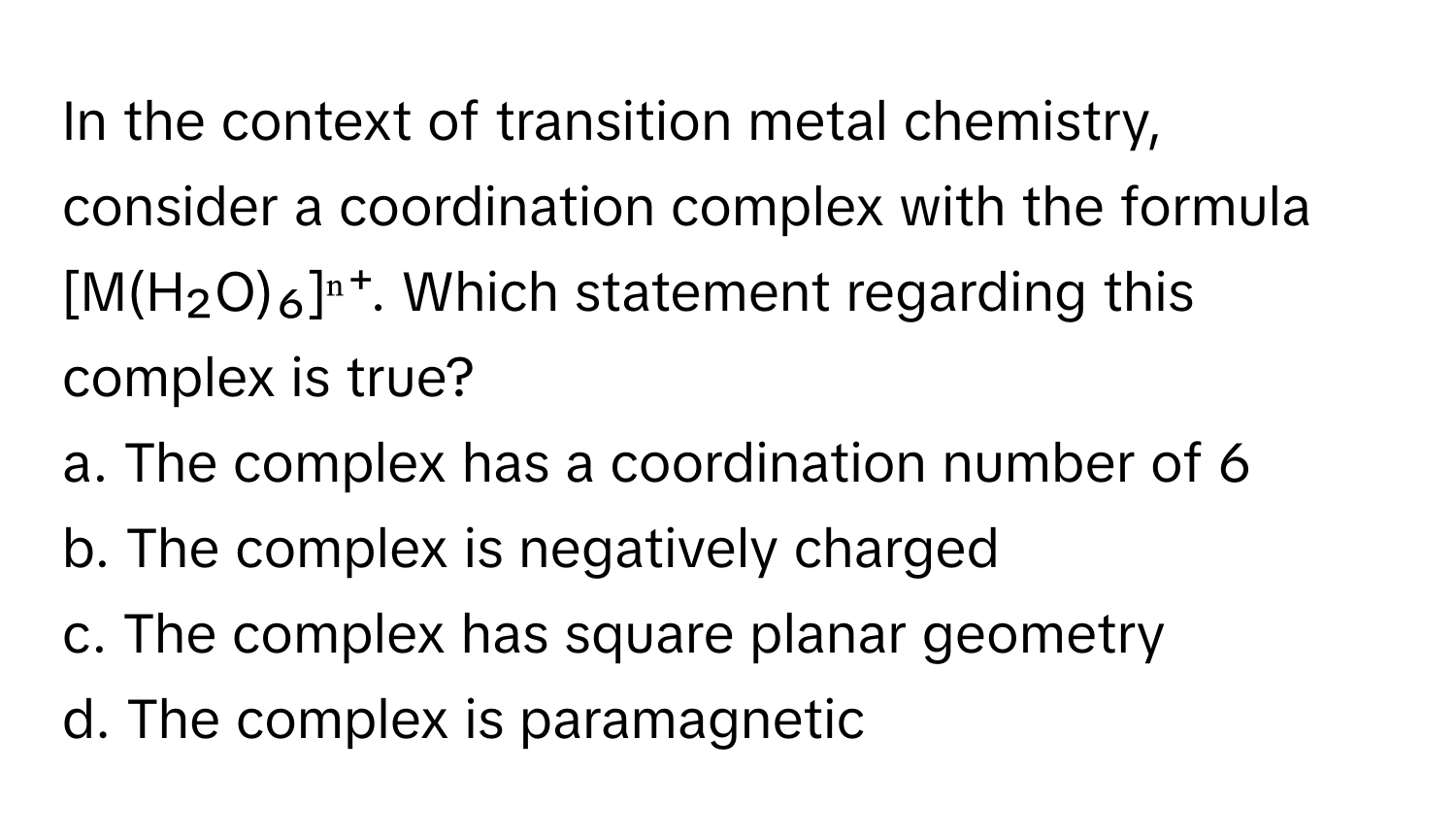 In the context of transition metal chemistry, consider a coordination complex with the formula [M(H₂O)₆]ⁿ⁺. Which statement regarding this complex is true?

a. The complex has a coordination number of 6
b. The complex is negatively charged
c. The complex has square planar geometry
d. The complex is paramagnetic