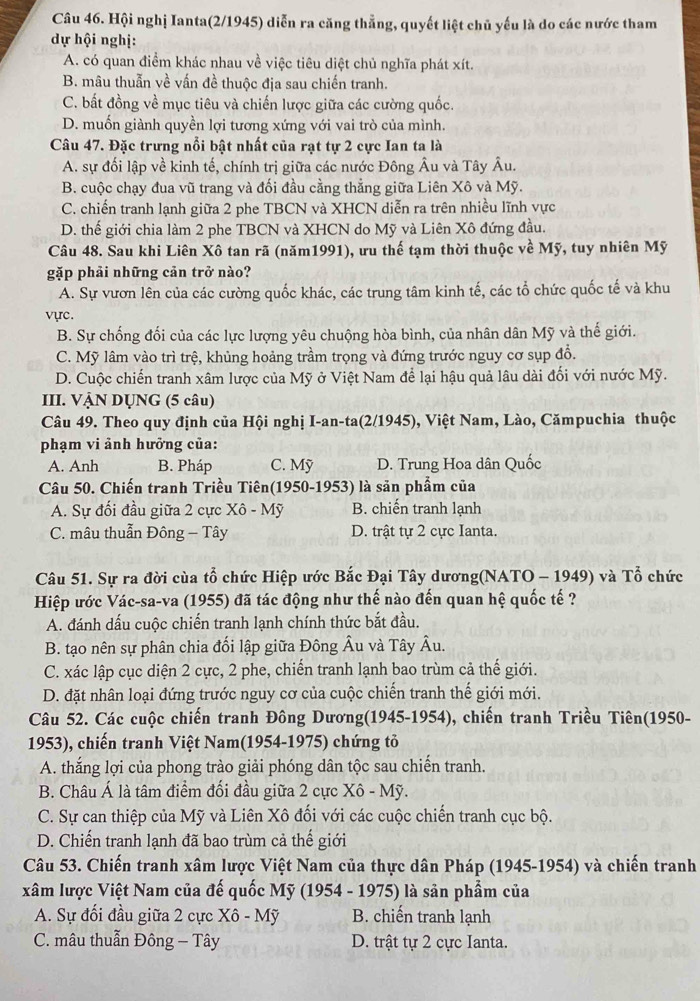 Hội nghị Ianta(2/1945) diễn ra căng thẳng, quyết liệt chủ yếu là do các nước tham
dự hội nghị:
A. có quan điểm khác nhau về việc tiêu diệt chủ nghĩa phát xít.
B. mâu thuẫn về vấn đề thuộc địa sau chiến tranh.
C. bất đồng về mục tiêu và chiến lược giữa các cường quốc.
D. muốn giành quyền lợi tương xứng với vai trò của mình.
Câu 47. Đặc trưng nổi bật nhất của rạt tự 2 cực Ian ta là
A. sự đối lập về kinh tế, chính trị giữa các nước Đông Âu và Tây Âu.
B. cuộc chạy đua vũ trang và đối đầu cằng thẳng giữa Liên Xô và Mỹ.
C. chiến tranh lạnh giữa 2 phe TBCN và XHCN diễn ra trên nhiều lĩnh vực
D. thế giới chia làm 2 phe TBCN và XHCN do Mỹ và Liên Xô đứng đầu.
Câu 48. Sau khi Liên Xô tan rã (năm1991), ưu thế tạm thời thuộc về Mỹ, tuy nhiên Mỹ
gặp phải những cản trở nào?
A. Sự vươn lên của các cường quốc khác, các trung tâm kinh tế, các tổ chức quốc tế và khu
vực.
B. Sự chống đối của các lực lượng yêu chuộng hòa bình, của nhân dân Mỹ và thế giới.
C. Mỹ lâm vào trì trệ, khủng hoảng trầm trọng và đứng trước nguy cơ sụp đổ.
D. Cuộc chiến tranh xâm lược của Mỹ ở Việt Nam để lại hậu quả lâu dài đối với nước Mỹ.
III. VẠN DỤNG (5 câu)
Câu 49. Theo quy định của Hội nghị I-an-ta(2/1945), Việt Nam, Lào, Cămpuchia thuộc
phạm vi ảnh hưởng của:
A. Anh B. Pháp C. Mỹ D. Trung Hoa dân Quốc
Câu 50. Chiến tranh Triều Tiên(1950-1953) là săn phẩm của
A. Sư đối đầu giữa 2 cực Xô - Mỹ B. chiến tranh lạnh
C. mâu thuẫn Đông - Tây D. trật tự 2 cực Ianta.
Câu 51. Sự ra đời cùa tổ chức Hiệp ước Bắc Đại Tây dương(NATO - 1949) và Tổ chức
Hiệp ước Vác-sa-va (1955) đã tác động như thế nào đến quan hệ quốc tế ?
A. đánh dấu cuộc chiến tranh lạnh chính thức bắt đầu.
B. tạo nên sự phân chia đối lập giữa Đông Âu và Tây Âu.
C. xác lập cục diện 2 cực, 2 phe, chiến tranh lạnh bao trùm cả thế giới.
D. đặt nhân loại đứng trước nguy cơ của cuộc chiến tranh thế giới mới.
Câu 52. Các cuộc chiến tranh Đông Dương(1945-1954), chiến tranh Triều Tiên(1950-
1953), chiến tranh Việt Nam(1954-1975) chứng tỏ
A. thắng lợi của phong trào giải phóng dân tộc sau chiến tranh.
B. Châu Á là tâm điểm đối đầu giữa 2 cực Xô - Mỹ.
C. Sự can thiệp của Mỹ và Liên Xô đối với các cuộc chiến tranh cục bộ.
D. Chiến tranh lạnh đã bao trùm cả thế giới
Câu 53. Chiến tranh xâm lược Việt Nam của thực dân Pháp (1945-1954) và chiến tranh
xâm lược Việt Nam của đế quốc Mỹ (1954 - 1975) là sản phẩm của
A. Sự đối đầu giữa 2 cực Xô - Mỹ B. chiến tranh lạnh
C. mâu thuẫn Đông - Tây D. trật tự 2 cực Ianta.