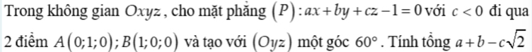 Trong không gian Oxyz , cho mặt phẳng (P): ax+by+cz-1=0 với c<0</tex> đi qua 
2 điểm A(0;1;0); B(1;0;0) và tạo với (O1/z) một góc 60°. Tính tổng a+b-csqrt(2)