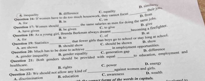 If women have to do too much housework, they cannot focus C. equality _D. similarity their jobs.
A. inequality B. difference
D. from
A. for B. in C. on
Question 17: Women should_ the same salaries as men for doing the same jobs.
becoming a firefighter. D. give
A. have given B. be given C. to give
Question 18: As a young girl, Brenda Berkman always dreamt _D. at
A. for B. to C. of
Question 19: Statistics _that fewer girls than boys go to school or stay long at school.
A. are shown B. should show C. should be shown D. show
Question 20: Much has to be done to achieve _in employment opportunities.
A. gender inequality B. gender equality C. generation gap D. difference
Question 21: Both genders should be provided with equal _to education, employment and
healthcare. B. rights
A. incomes C. power D. energy
Question 22: We should not allow any kind of _against women and girls.
A. discrimination B. education C. awareness D. wealth
correct forms of the words in capitals.