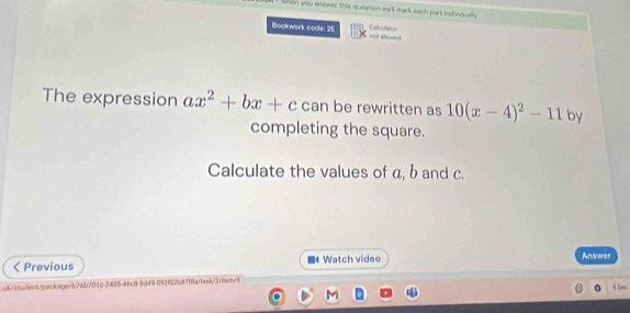 when you answer this question will mark each part indvidually 
Bookwork code: 2E not iowld Calcullator 
The expression ax^2+bx+c can be rewritten as 10(x-4)^2-11 by 
completing the square. 
Calculate the values of a, b and c. 
ζ Previous Watch video Answer 
uk/student/package/b76b701e-2405-46c8-9d49 092f02b87f6a/task/2/hem/5 4 Den