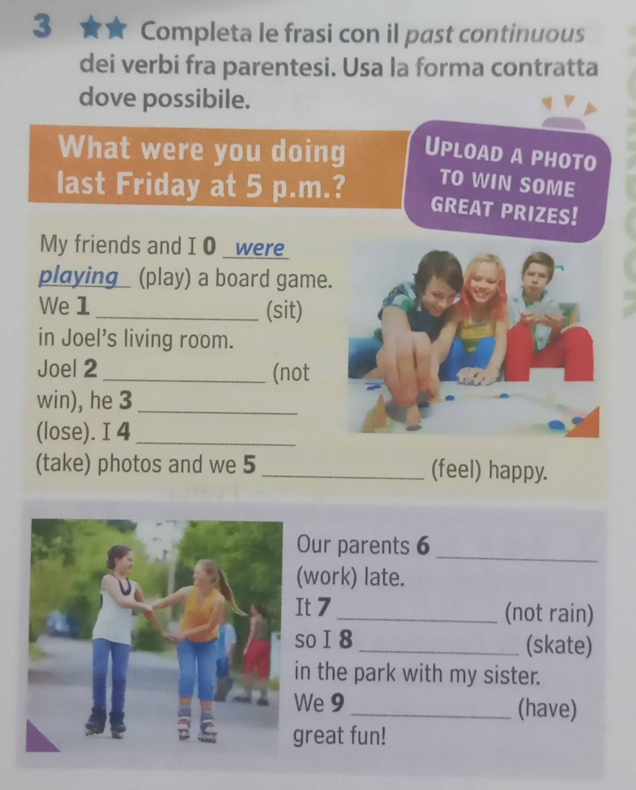 Completa le frasi con il past continuous 
dei verbi fra parentesi. Usa la forma contratta 
dove possibile. 
What were you doing Upload a photo 
last Friday at 5 p.m.? 
TO WIN SOME 
GREAT PRIZES! 
My friends and I 0 _were_ 
playing (play) a board game 
We 1 _(sit) 
in Joel's living room. 
Joel 2_ (not 
win), he 3_ 
(lose). I 4_ 
(take) photos and we 5 _(feel) happy. 
Our parents 6 
_ 
(work) late. 
It 7 _(not rain) 
so I 8 _(skate) 
in the park with my sister. 
We 9 _(have) 
great fun!