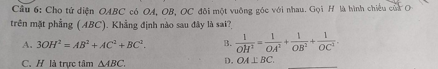 Cho tứ diện OABC có OA, OB, OC đôi một vuông góc với nhau. Gọi H là hình chiếu của O
trên mặt phẳng (ABC). Khẳng định nào sau đây là sai?
A. 3OH^2=AB^2+AC^2+BC^2. B.  1/OH^2 = 1/OA^2 + 1/OB^2 + 1/OC^2 .
C. H là trực tâm △ ABC.
D. OA⊥ BC.