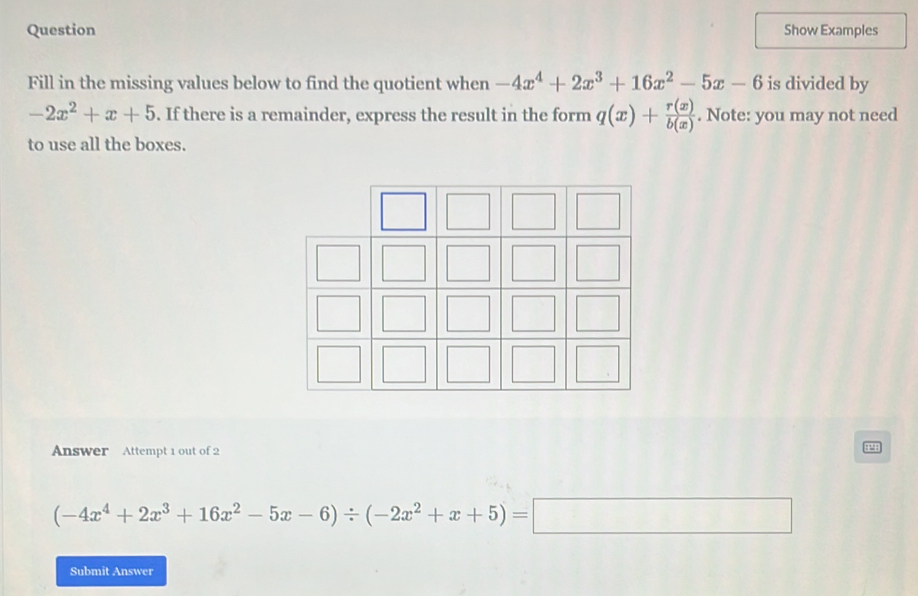 Question Show Examples 
Fill in the missing values below to find the quotient when -4x^4+2x^3+16x^2-5x-6 is divided by
-2x^2+x+5. If there is a remainder, express the result in the form q(x)+ r(x)/b(x) . Note: you may not need 
to use all the boxes. 
Answer Attempt 1 out of 2
(-4x^4+2x^3+16x^2-5x-6)/ (-2x^2+x+5)=□
Submit Answer