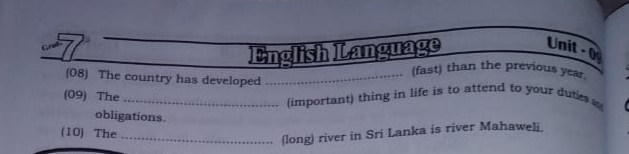 English Language 
Unit - 0 
(fast) than the previous year. 
(08) The country has developed_ 
(09) The 
_(important) thing in life is to attend to your dutie 
obligations. 
(10) The_ 
(long) river in Sri Lanka is river Mahaweli.