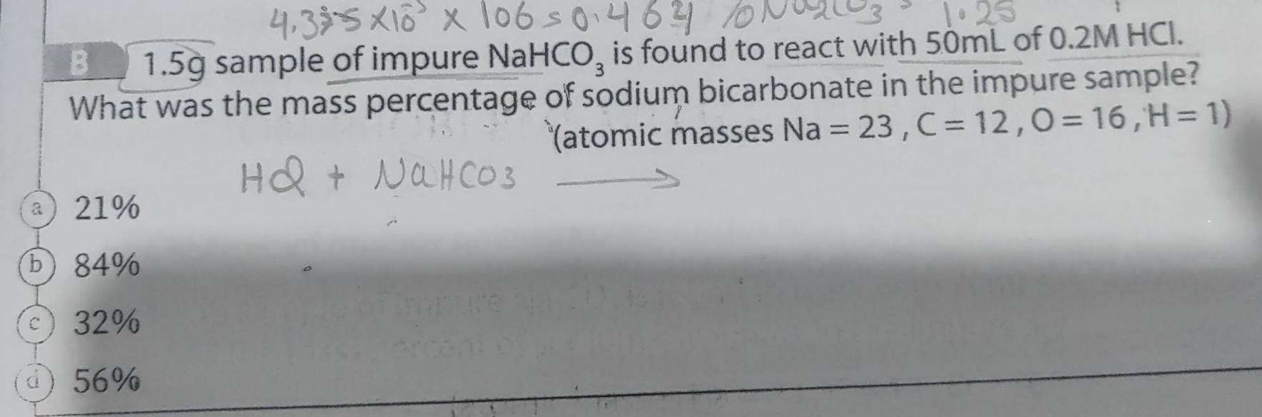 1.5g sample of impure NaH CO_3 is found to react with 50mL of 0.2M HCl.
What was the mass percentage of sodium bicarbonate in the impure sample?
(atomic masses Na=23, C=12, O=16, H=1)
a) 21%
b) 84%
c 32%
d) 56%