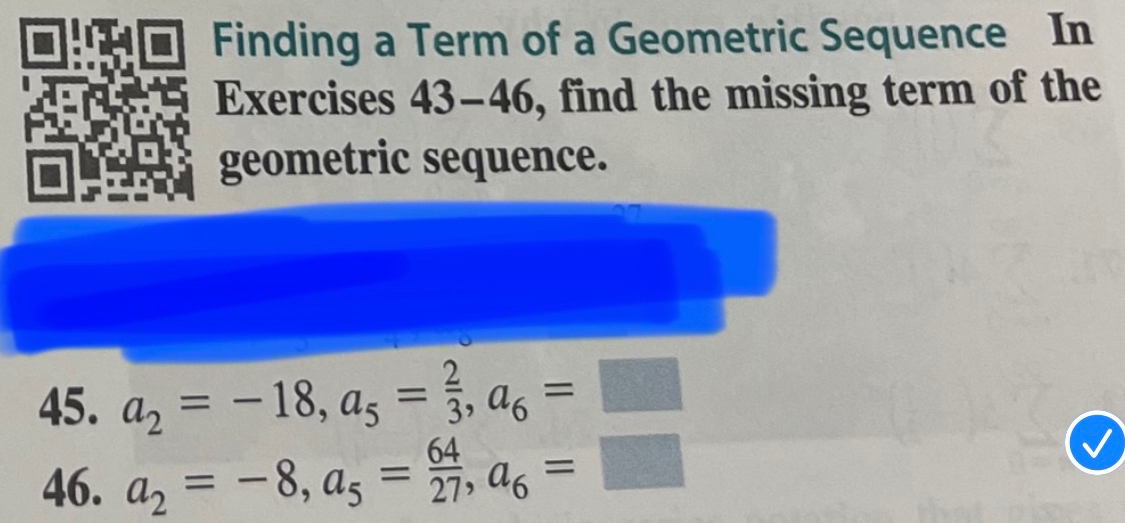 Finding a Term of a Geometric Sequence In 
Exercises 43-46, find the missing term of the 
geometric sequence. 
45. a_2=-18, a_5= 2/3 , a_6=□
46. a_2=-8, a_5= 64/27 , a_6=□