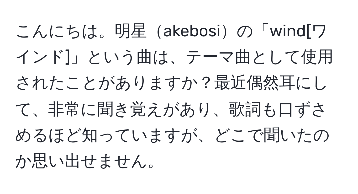 こんにちは。明星akebosiの「wind[ワインド]」という曲は、テーマ曲として使用されたことがありますか？最近偶然耳にして、非常に聞き覚えがあり、歌詞も口ずさめるほど知っていますが、どこで聞いたのか思い出せません。