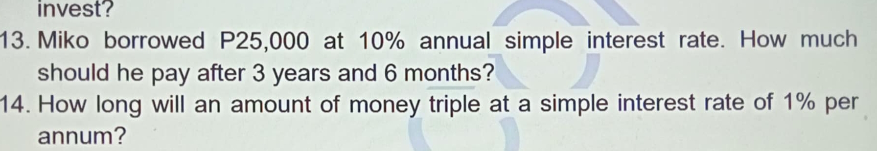 invest? 
13. Miko borrowed P25,000 at 10% annual simple interest rate. How much 
should he pay after 3 years and 6 months? 
14. How long will an amount of money triple at a simple interest rate of 1% per 
annum?