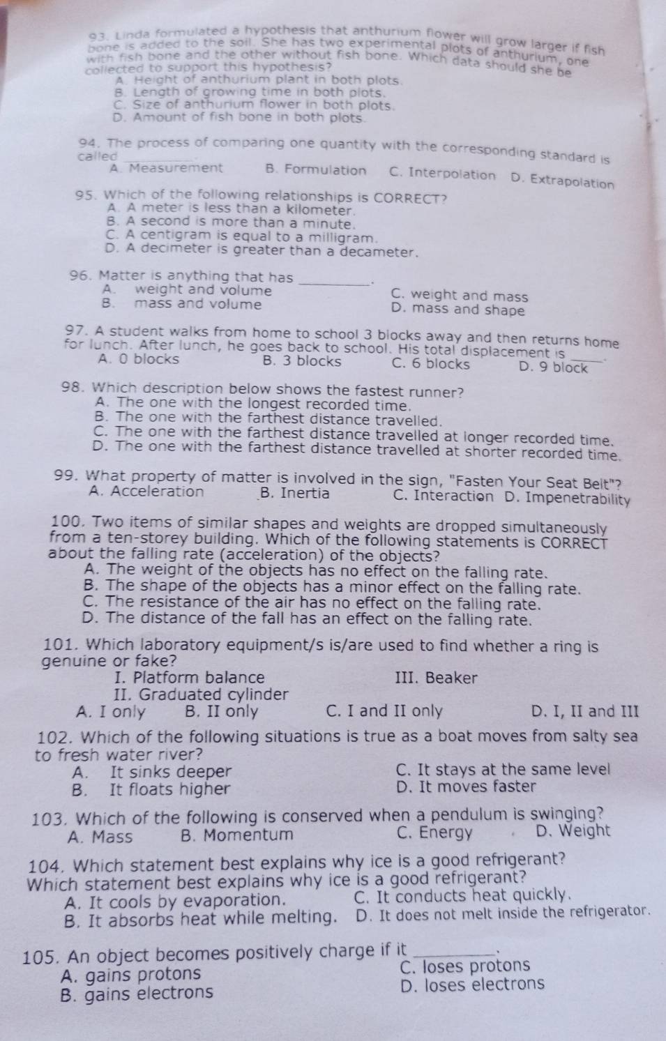 Linda formulated a hypothesis that anthurium flower will grow larger if fish
bone is added to the soil. She has two experimental plots of anthurium, one
with fish bone and the other without fish bone. Which data should she be
collected to support this hypothesis?
A. Height of anthurium plant in both plots.
B. Length of growing time in both plots.
C. Size of anthurium flower in both plots.
D. Amount of fish bone in both plots.
94. The process of comparing one quantity with the corresponding standard is
called_
A. Measurement B. Formulation C. Interpolation D. Extrapolation
95. Which of the following relationships is CORRECT?
A. A meter is less than a kilometer.
B. A second is more than a minute.
C. A centigram is equal to a milligram.
D. A decimeter is greater than a decameter.
_
96. Matter is anything that has
A. weight and volume C. weight and mass
B. mass and volume D. mass and shape
97. A student walks from home to school 3 blocks away and then returns home
for lunch. After lunch, he goes back to school. His total displacement is_ .
A. 0 blocks B. 3 blocks C. 6 blocks D. 9 block
98. Which description below shows the fastest runner?
A. The one with the longest recorded time.
B. The one with the farthest distance travelled.
C. The one with the farthest distance travelled at longer recorded time.
D. The one with the farthest distance travelled at shorter recorded time.
99. What property of matter is involved in the sign, "Fasten Your Seat Belt"?
A. Acceleration B. Inertia C. Interaction D. Impenetrability
100. Two items of similar shapes and weights are dropped simultaneously
from a ten-storey building. Which of the following statements is CORRECT
about the falling rate (acceleration) of the objects?
A. The weight of the objects has no effect on the falling rate.
B. The shape of the objects has a minor effect on the falling rate.
C. The resistance of the air has no effect on the falling rate.
D. The distance of the fall has an effect on the falling rate.
101. Which laboratory equipment/s is/are used to find whether a ring is
genuine or fake?
I. Platform balance III. Beaker
II. Graduated cylinder
A. I only B. II only C. I and II only D. I, II and III
102. Which of the following situations is true as a boat moves from salty sea
to fresh water river?
A. It sinks deeper C. It stays at the same level
B. It floats higher D. It moves faster
103. Which of the following is conserved when a pendulum is swinging?
A. Mass B. Momentum C. Energy D. Weight
104. Which statement best explains why ice is a good refrigerant?
Which statement best explains why ice is a good refrigerant?
A. It cools by evaporation. C. It conducts heat quickly.
B. It absorbs heat while melting. D. It does not melt inside the refrigerator.
105. An object becomes positively charge if it_ 、
A. gains protons C. loses protons
B. gains electrons D. loses electrons