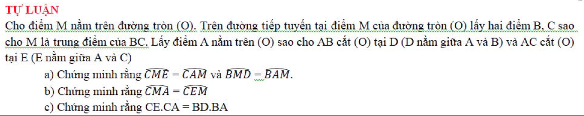 tự luận 
Cho điểm M nằm trên đường tròn (O). Trên đường tiếp tuyến tại điểm M của đường tròn (O) lấy hai điểm B, C sao 
cho M là trung điểm của BC. Lấy điểm A nằm trên (O) sao cho AB cắt (O) tại D (D nằm giữa A và B) và AC cắt (O) 
tại E (E nằm giữa A và C) 
a) Chứng minh rằng widehat CME=widehat CAM và widehat BMD=widehat BAM. 
b) Chứng minh rằng widehat CMA=widehat CEM
c) Chứng minh rằng CE.CA=BD.BA