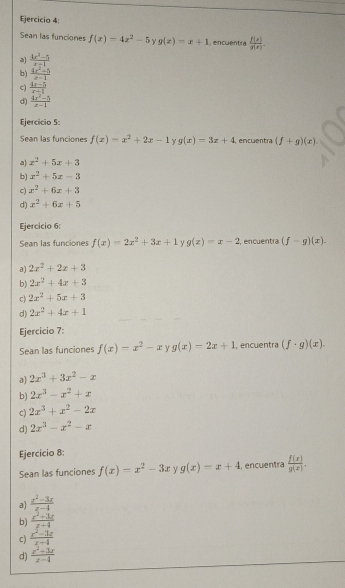 Sean las funciones f(x)=4x^2-5 Y g(z)=x+1 , encuentra  f(x)/g(x) .
a  (4x^2-5)/x+1 
b)  (4x^2-5)/x-1 
c)  (4x-5)/x-1 
d)  (4x^2-5)/x-1 
Ejercicio 5:
Sean las funciones f(x)=x^2+2x-1 Y g(x)=3x+4. encuentra (f+g)(x).
a) x^2+5x+3
b) x^2+5x-3
c) x^2+6x+3
d) x^2+6x+5
Ejercicio 6:
Sean las funciones f(x)=2x^2+3x+1 g(x)=x-2 , encuentra (f-g)(x).
a) 2x^2+2x+3
b) 2x^2+4x+3
c) 2x^2+5x+3
d) 2x^2+4x+1
Ejercicio 7:
Sean las funciones f(x)=x^2-x g(x)=2x+1 , encuentra (f· g)(x).
a) 2x^3+3x^2-x
b) 2x^3-x^2+x
c) 2x^3+x^2-2x
d) 2x^3-x^2-x
Ejercicio 8:
Sean las funciones f(x)=x^2-3x y g(x)=x+4 , encuentra  f(x)/g(x) .
a)  (x^2-3x)/x-4 
b)  (x^2+3x)/x-4 
c)  (x^2-3x)/x+4 
d)  (x^2-3x)/x-4 