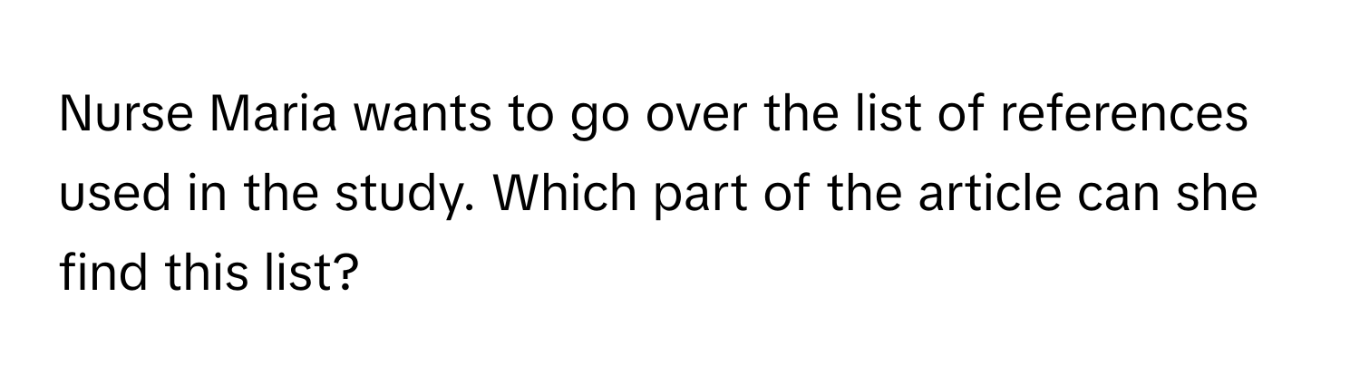 Nurse Maria wants to go over the list of references used in the study. Which part of the article can she find this list?