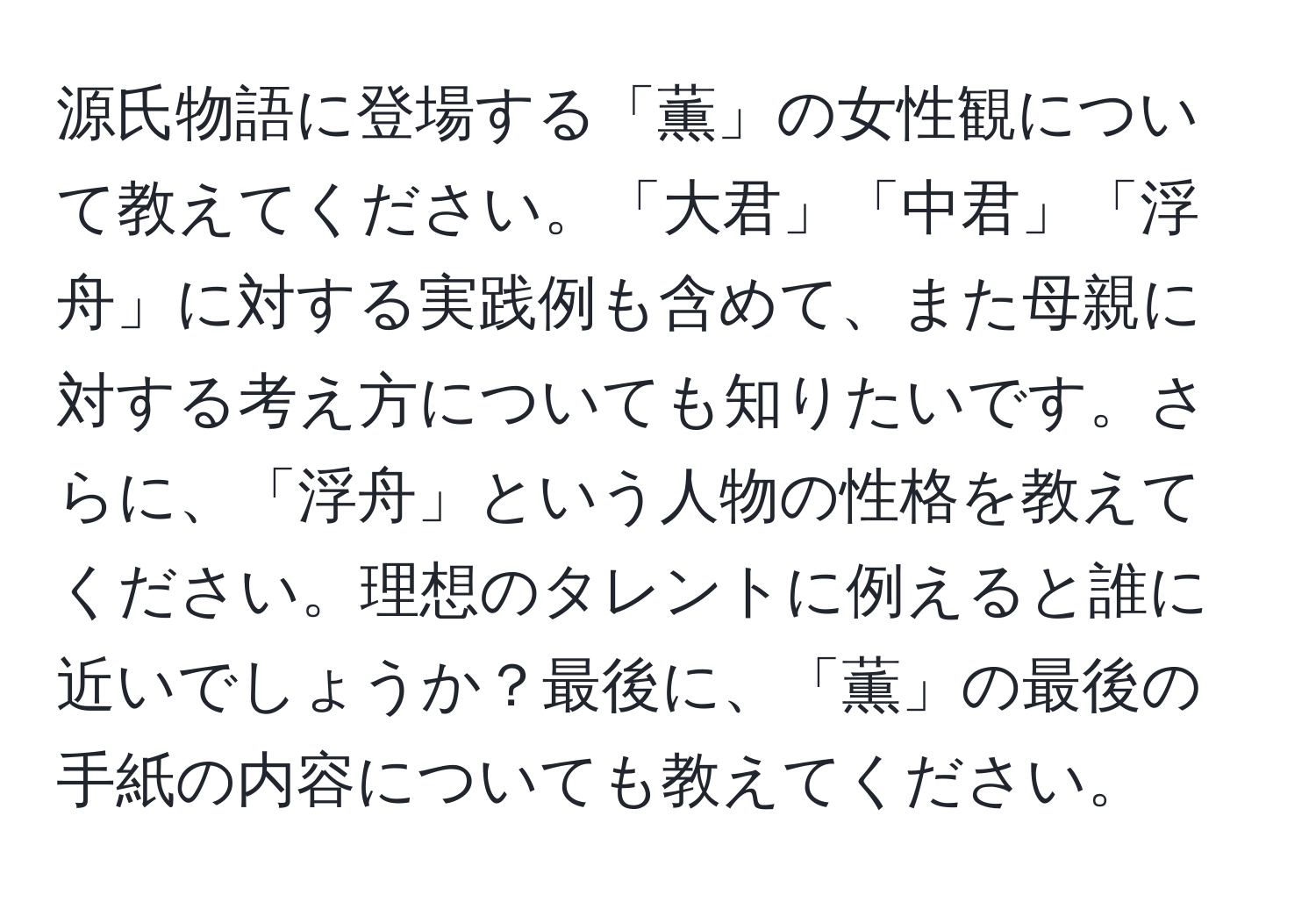 源氏物語に登場する「薫」の女性観について教えてください。「大君」「中君」「浮舟」に対する実践例も含めて、また母親に対する考え方についても知りたいです。さらに、「浮舟」という人物の性格を教えてください。理想のタレントに例えると誰に近いでしょうか？最後に、「薫」の最後の手紙の内容についても教えてください。