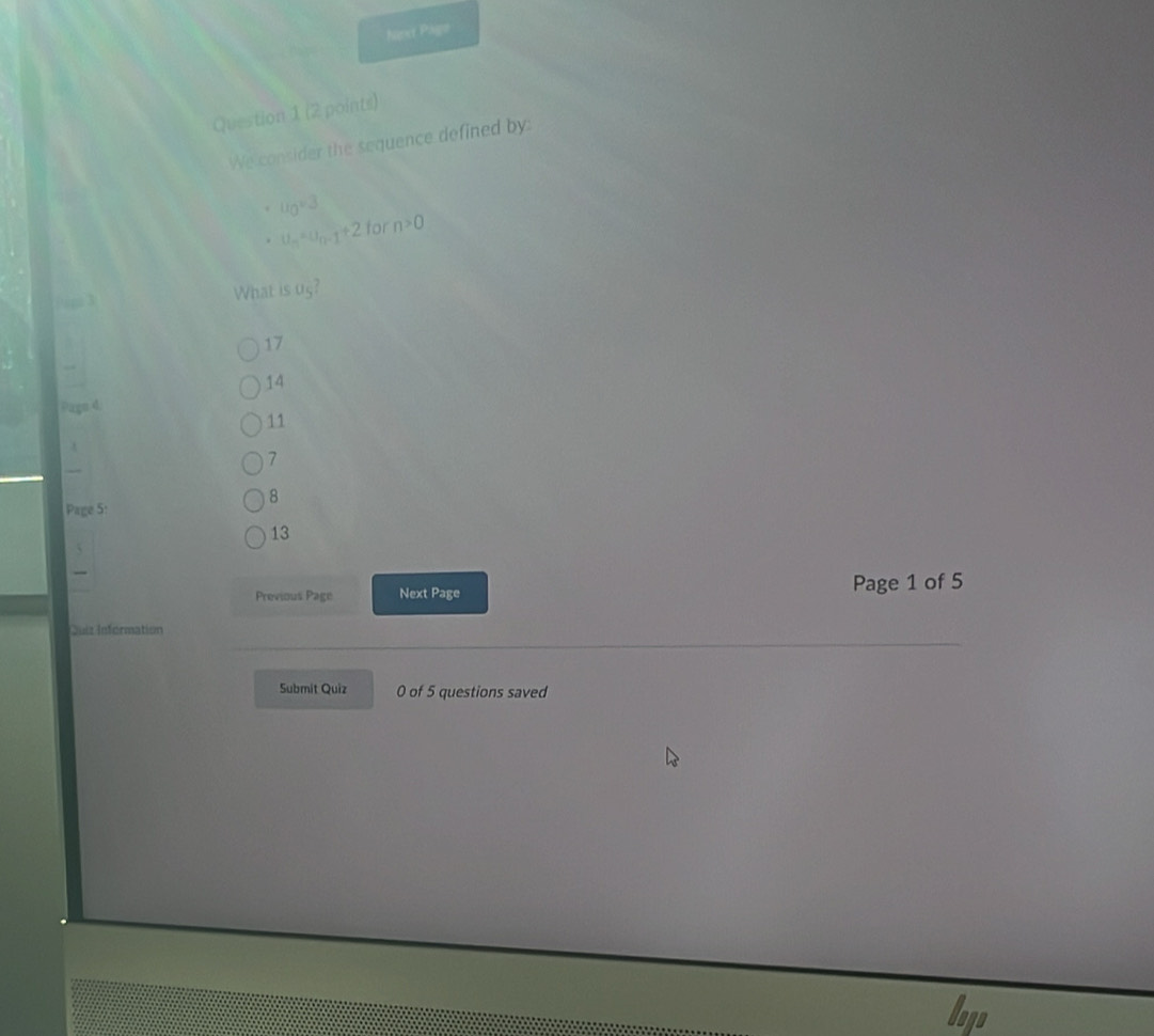 Next Pago
Question 1 (2 points)
We consider the sequence defined by:
u_0=3. u_n=u_n-1+2 for n>0
What is u_5
17
14
Pagn d
11
7
8
Page 5:
13
_
Previous Page Next Page Page 1 of 5
Duiz Information
Submit Quiz 0 of 5 questions saved