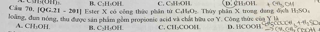 C3H5(OH)_3 B. C_2H_5OH. C. C_3H_7OH. D. 0 H_3OH. 
Câu 70. |QG. 21 -201 Ester X có công thức phân tử C_4H_8O_2. Thủy phân X trong dung dịch H_2SO_4
loãng, đun nóng, thu được sản phẩm gồm propionic acid và chất hữu cơ Y. Công thức của Y là
A. CH_3OH. CH_3COOH. D. HCOOH.
B. C_2H_5OH. C.