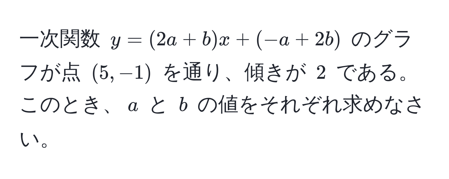 一次関数 $y=(2a+b)x + (-a + 2b)$ のグラフが点 $(5, -1)$ を通り、傾きが $2$ である。このとき、$a$ と $b$ の値をそれぞれ求めなさい。