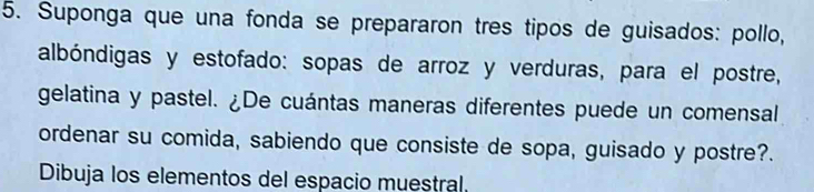 Suponga que una fonda se prepararon tres tipos de guisados: pollo, 
albóndigas y estofado: sopas de arroz y verduras, para el postre, 
gelatina y pastel. ¿De cuántas maneras diferentes puede un comensal 
ordenar su comida, sabiendo que consiste de sopa, guisado y postre?. 
Dibuja los elementos del espacio muestral