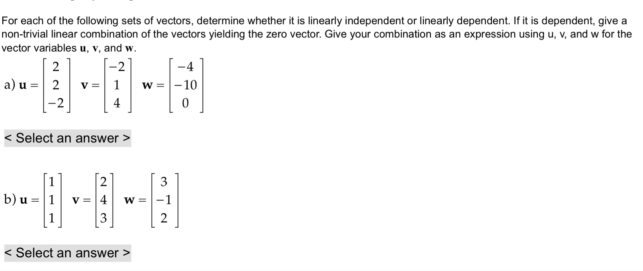 For each of the following sets of vectors, determine whether it is linearly independent or linearly dependent. If it is dependent, give a
non-trivial linear combination of the vectors yielding the zero vector. Give your combination as an expression using u, v, and w for the
vector variables u, v, and w.
a) u=beginbmatrix 2 2 -2endbmatrix v=beginbmatrix -2 1 4endbmatrix w=beginbmatrix -4 -10 0endbmatrix < Select an answer >
b) u=beginbmatrix 1 1 1endbmatrix v=beginbmatrix 2 4 3endbmatrix w=beginbmatrix 3 -1 2endbmatrix
Select an answer >