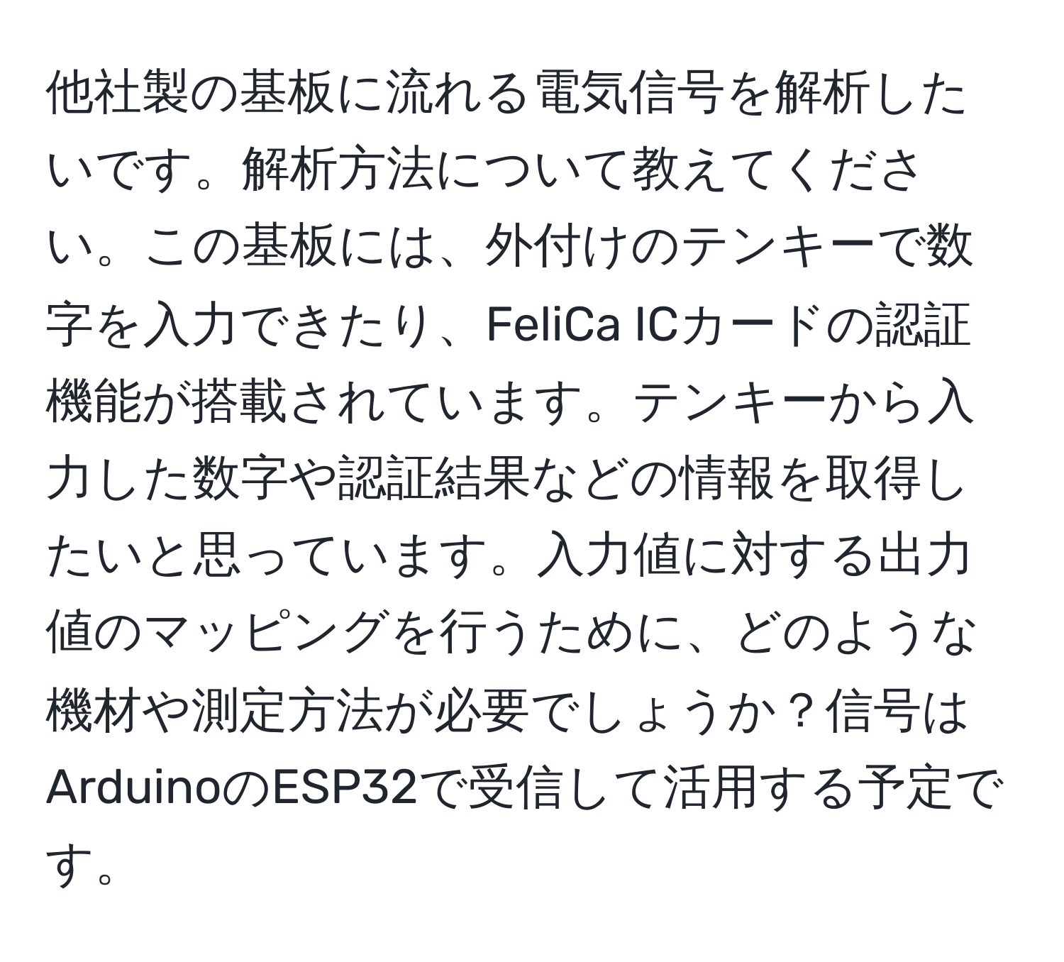 他社製の基板に流れる電気信号を解析したいです。解析方法について教えてください。この基板には、外付けのテンキーで数字を入力できたり、FeliCa ICカードの認証機能が搭載されています。テンキーから入力した数字や認証結果などの情報を取得したいと思っています。入力値に対する出力値のマッピングを行うために、どのような機材や測定方法が必要でしょうか？信号はArduinoのESP32で受信して活用する予定です。