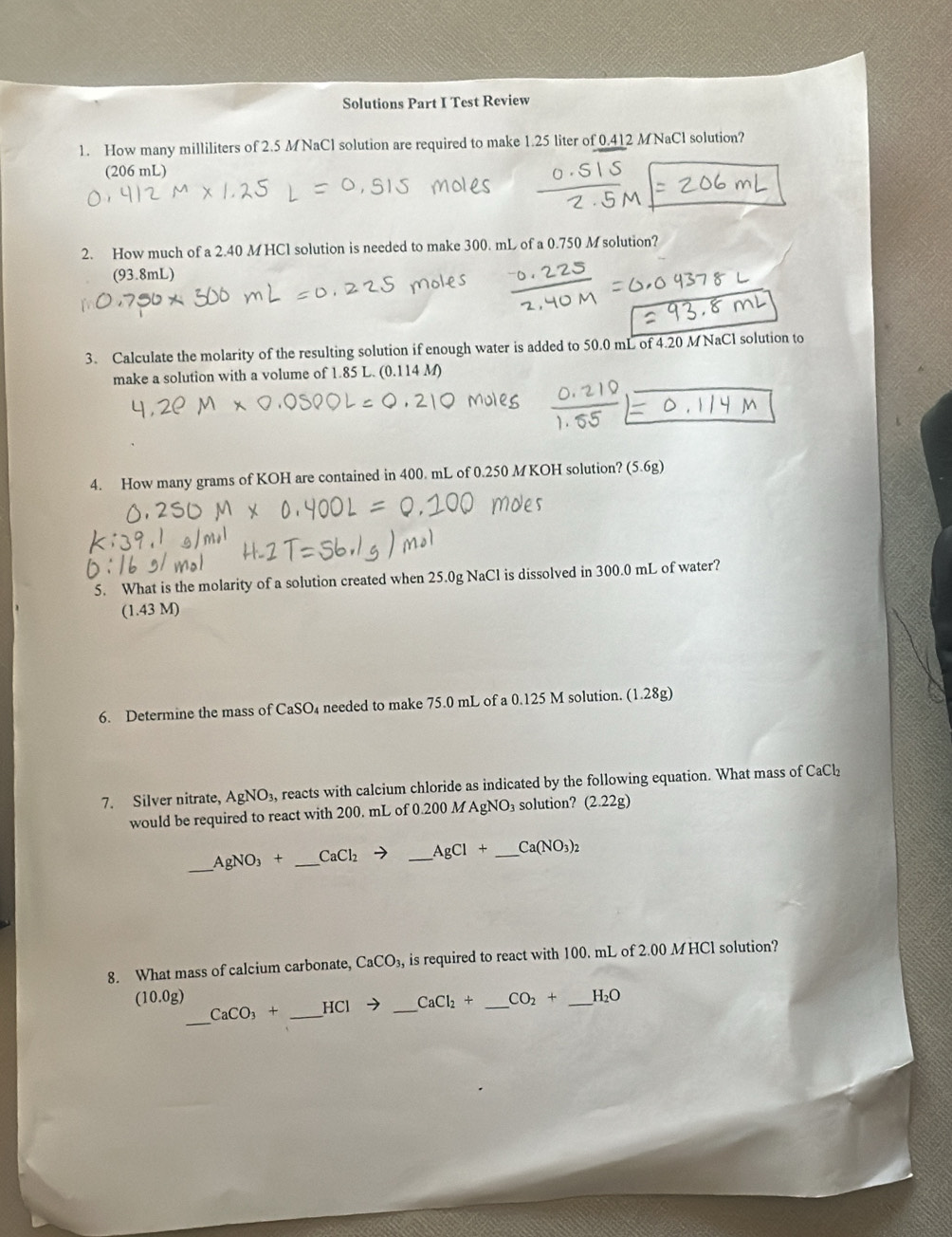 Solutions Part I Test Review 
1. How many milliliters of 2.5 MNaCl solution are required to make 1.25 liter of 0.412 MNaCl solution? 
(206 mL) 
2. How much of a 2.40 M HCl solution is needed to make 300. mL of a 0.750 M solution? 
(93.8mL) 
3. Calculate the molarity of the resulting solution if enough water is added to 50.0 mL of 4.20 M NaCl solution to 
make a solution with a volume of 1.85 L. (0.114 M) 
4. How many grams of KOH are contained in 400. mL of 0.250 MKOH solution? (5.6g) 
5. What is the molarity of a solution created when 25.0g NaCl is dissolved in 300.0 mL of water? 
(1.43 M) 
6. Determine the mass of CaSO_4 needed to make 75.0 mL of a 0.125 M solution. (1.28g)
7. Silver nitrate, AgNO_3, reacts with calcium chloride as indicated by the following equation. What mass of CaCl_2
would be required to react with 200. mL of 0.200 M AgNO₃ solution? (2.22g)
_ AgNO_3+ CaCl_2to AgCl+ _  Ca(NO_3)_2
8. What mass of calcium carbonate, CaCO_3, is required to react with 100. mL of 2.00 MHCl solution?
(10.0g)
_
CaCO_3+ _  -ICI to _ CaCl_2+ CO_2+ _ H_2O