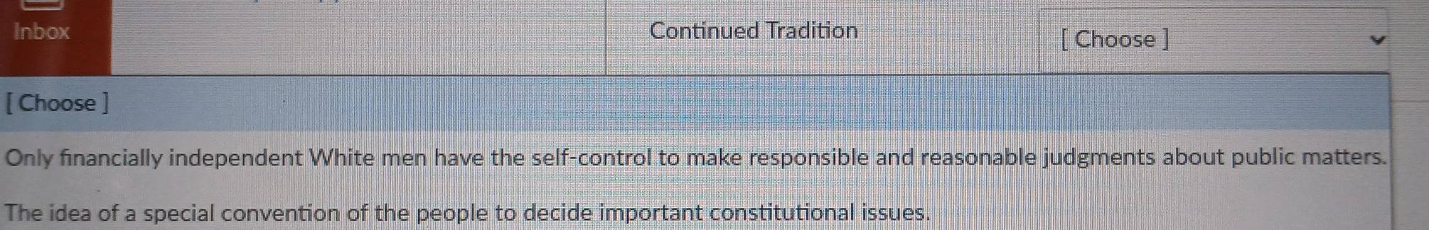 Inbox Continued Tradition 
[ Choose ] 
[ Choose ] 
Only financially independent White men have the self-control to make responsible and reasonable judgments about public matters. 
The idea of a special convention of the people to decide important constitutional issues.