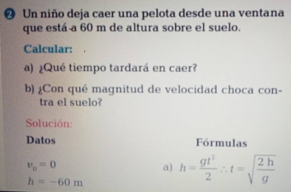 ② Un niño deja caer una pelota desde una ventana 
que está a 60 m de altura sobre el suelo. 
Calcular: 
a) ¿Qué tiempo tardará en caer? 
b) ¿Con qué magnitud de velocidad choca con- 
tra el suelo? 
Solución: 
Datos Fórmulas
nu _0=0
a) h= gt^2/2 ∴ t=sqrt(frac 2h)g
h=-60m