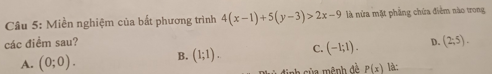 Miền nghiệm của bất phương trình 4(x-1)+5(y-3)>2x-9 là nửa mặt phẳng chứa điềm nào trong
các điểm sau? D. (2;5).
C. (-1;1).
A. (0;0).
B. (1;1). 
nh c ủ a m ênh đề P(x) là: