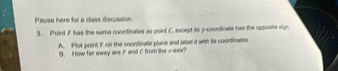 Pause here for a class discussion. 
3. Point 77 has the same coordinates as point C, except its y-coordinate has the opposite sign 
A. Plot point F on the coordinate plane and label it with its coordinates. 
B. How far away are // and C from the x-axis?