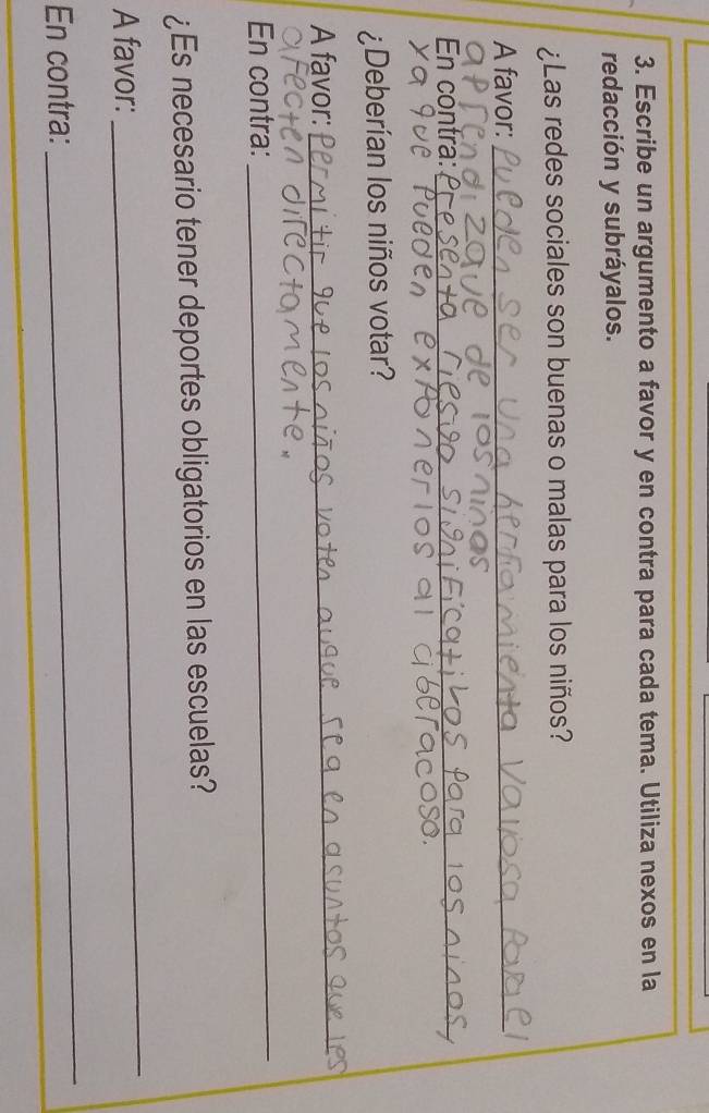 Escribe un argumento a favor y en contra para cada tema. Utiliza nexos en la 
redacción y subráyalos. 
¿Las redes sociales son buenas o malas para los niños? 
A favor:_ 
En contra:_ 
¿Deberían los niños votar? 
A favor:_ 
En contra: 
_ 
¿Es necesario tener deportes obligatorios en las escuelas? 
A favor: 
_ 
En contra: 
_