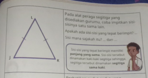 Pada alat peraga segitiga yang
disediakan gurumu, coba impitkan sisi-
sisinya satu sama lain.
Apakah ada sisi-sisi yang tepat berimpit?_
Sisi mana sajakah itu? ... dan ...
Sisi-sisi yang tepat berimpit memiliki
panjang yang sama. Sisi-sisi tersebut
dinamakan kaki-kaki segitiga sehingga.
segitiga tersebut dinamakan segitiga
sama kaki.