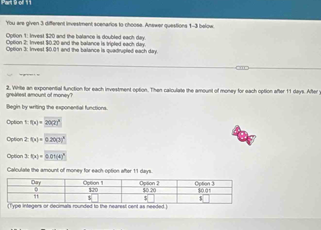 You are given 3 different investment scenarios to choose. Answer questions 1-3 below.
Option 1: Invest $20 and the balance is doubled each day.
Option 2: Invest $0.20 and the balance is tripled each day.
Option 3: Invest $0.01 and the balance is quadrupled each day.
2. Write an exponential function for each investment option. Then calculate the amount of money for each option after 11 days. After y
greatest amount of money?
Begin by writing the exponential functions.
Option 1:f(x)=20(2)^x
Option 2:f(x)=0.20(3)^x
Option 3:f(x)=0.01(4)^x
Calculate the amount of money for each option after 11 days.
(Type integers or decimals rounded to the nearest cent as needed.)