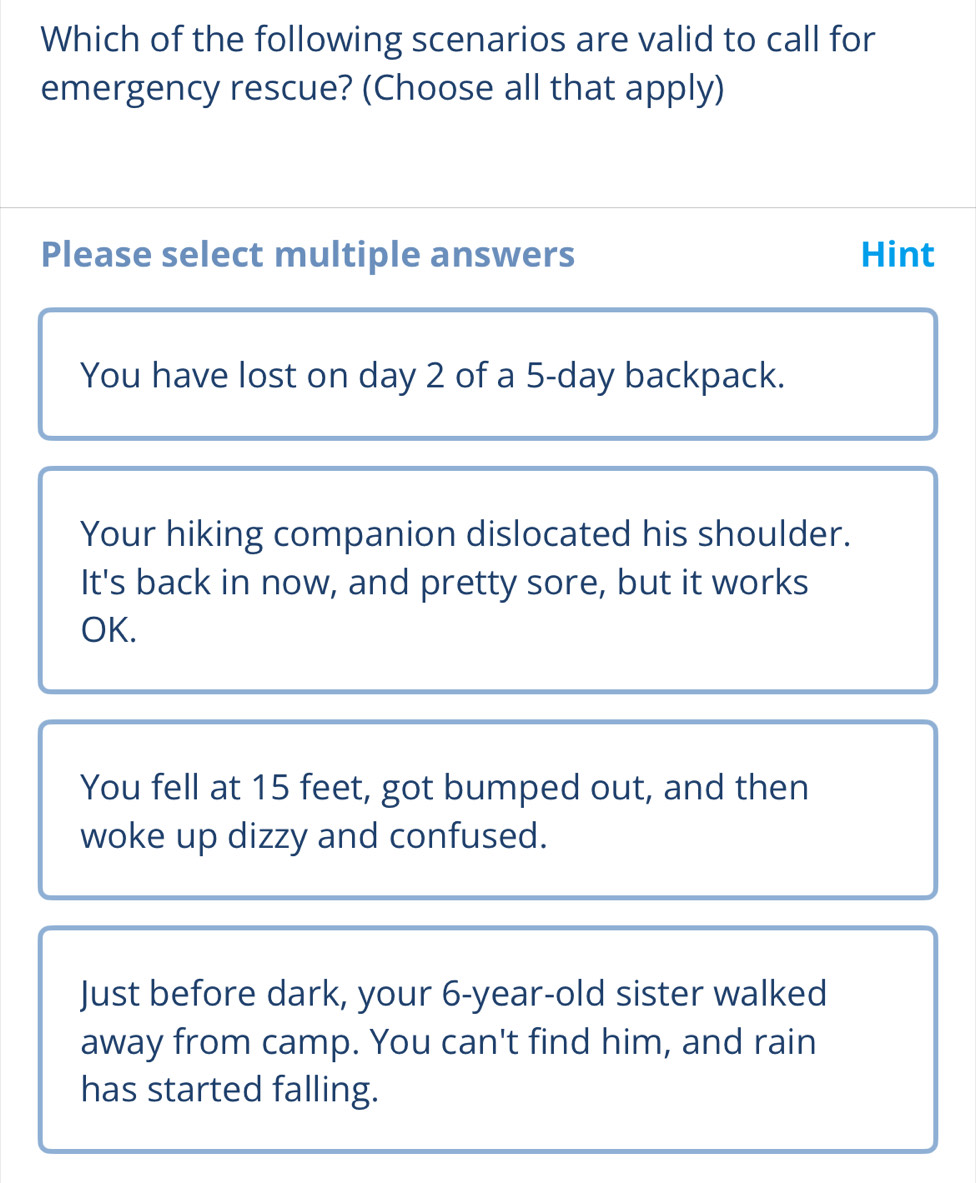 Which of the following scenarios are valid to call for
emergency rescue? (Choose all that apply)
Please select multiple answers Hint
You have lost on day 2 of a 5-day backpack.
Your hiking companion dislocated his shoulder.
It's back in now, and pretty sore, but it works
OK.
You fell at 15 feet, got bumped out, and then
woke up dizzy and confused.
Just before dark, your 6-year-old sister walked
away from camp. You can't find him, and rain
has started falling.