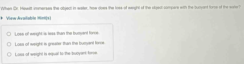 When Dr. Hewitt immerses the object in water, how does the loss of weight of the object compare with the buoyant force of the water?
View Available Hint(s)
Loss of weight is less than the buoyant force.
Loss of weight is greater than the buoyant force.
Loss of weight is equal to the buoyant force.