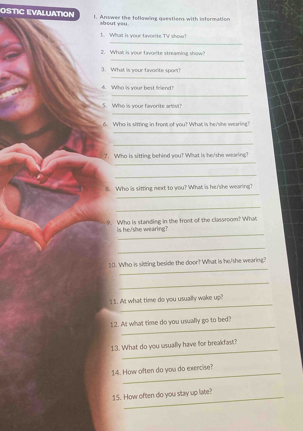 OSTIC EVALUATION I. Answer the following questions with information 
about you. 
1. What is your favorite TV show? 
_ 
2. What is your favorite streaming show? 
_ 
3. What is your favorite sport? 
_ 
4. Who is your best friend? 
_ 
5. Who is your favorite artist? 
_ 
6. Who is sitting in front of you? What is he/she wearing? 
_ 
_ 
7. Who is sitting behind you? What is he/she wearing? 
_ 
_ 
_ 
8. Who is sitting next to you? What is he/she wearing? 
_ 
9. Who is standing in the front of the classroom? What 
_ 
is he/she wearing? 
_ 
_ 
10. Who is sitting beside the door? What is he/she wearing? 
_ 
_ 
11. At what time do you usually wake up? 
_ 
12. At what time do you usually go to bed? 
_ 
13. What do you usually have for breakfast? 
14. How often do you do exercise? 
15. How often do you stay up late?