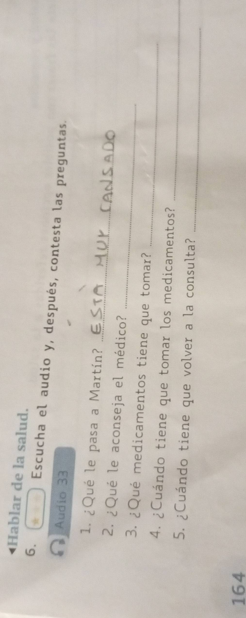Hablar de la salud. 
6. 
Escucha el audio y, después, contesta las preguntas. 
Audio 33 
_ 
1. ¿Qué le pasa a Martín? 
_ 
2. ¿Qué le aconseja el médico? 
_ 
3. ¿Qué medicamentos tiene que tomar? 
_ 
4. ¿Cuándo tiene que tomar los medicamentos? 
_ 
5. ¿Cuándo tiene que volver a la consulta? 
164