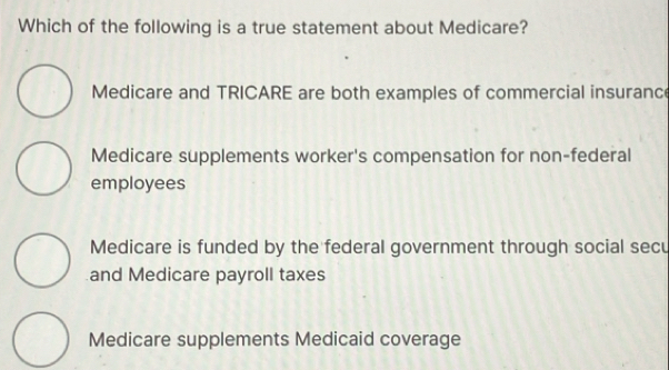 Which of the following is a true statement about Medicare?
Medicare and TRICARE are both examples of commercial insuranc
Medicare supplements worker's compensation for non-federal
employees
Medicare is funded by the federal government through social secu
and Medicare payroll taxes
Medicare supplements Medicaid coverage