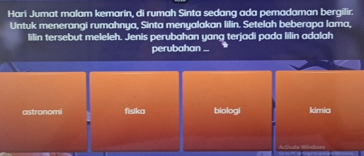 Hari Jumat malam kemarin, di rumah Sinta sedang ada pemadaman bergilir.
Untuk menerangi rumahnya, Sinta menyalakan lilin. Setelah beberapa lama,
lilin tersebut meleleh. Jenis perubahan yang terjadi pada lilin adalah
perubahan ...
astronomi fisika biologi kimia
Activate Windows