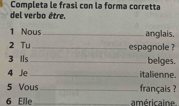 Completa le frasi con la forma corretta 
del verbo être. 
1 Nous _anglais. 
2 Tu_ 
espagnole ? 
3 Ils _belges. 
4 Je _italienne. 
5 Vous _français ? 
6 Elle _américaine.