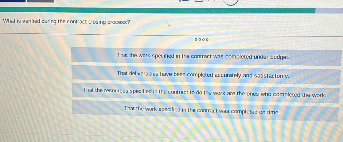 What is verified during the contract closing process?
That the work specified in the contract was completed under budget.
That deliverables have been completed accurately and satisfactorily.
That the resources specified in the contract to do the work are the ones who completed the work.
That the work specified in the contract was completed on time.