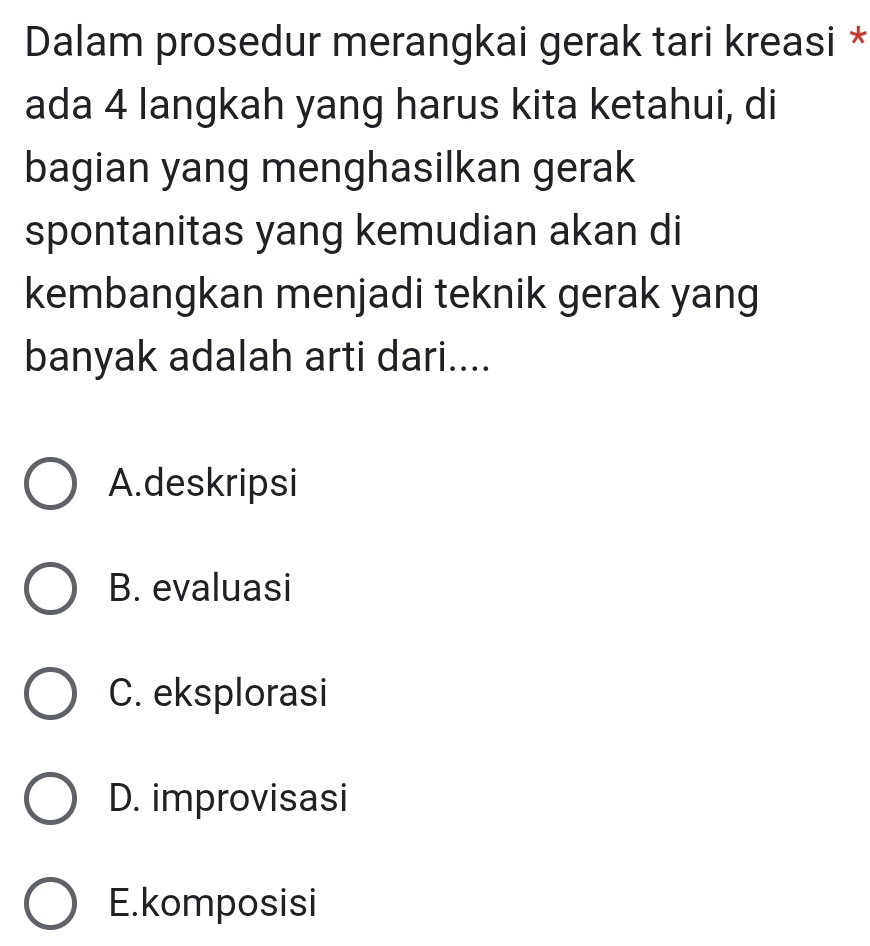 Dalam prosedur merangkai gerak tari kreasi *
ada 4 langkah yang harus kita ketahui, di
bagian yang menghasilkan gerak
spontanitas yang kemudian akan di
kembangkan menjadi teknik gerak yang
banyak adalah arti dari....
A.deskripsi
B. evaluasi
C. eksplorasi
D. improvisasi
E.komposisi