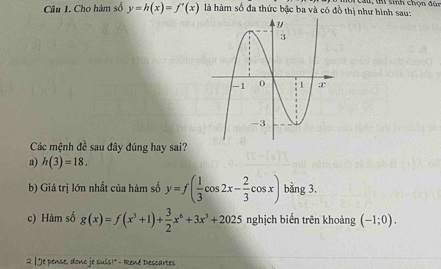 Cau, thi sinh chọn đún 
Câu 1. Cho hàm số y=h(x)=f'(x) là hàm số đa thức bậc ba và có đồ thị như hình sau: 
Các mệnh đề sau đây đúng hay sai? 
a) h(3)=18. 
b) Giá trị lớn nhất của hàm số y=f( 1/3 cos 2x- 2/3 cos x) bằng 3. 
c) Hàm số g(x)=f(x^3+1)+ 3/2 x^6+3x^3+2025 nghịch biến trên khoảng (-1;0). 
2 | "Je pense, donc je suis!" - René Descartes