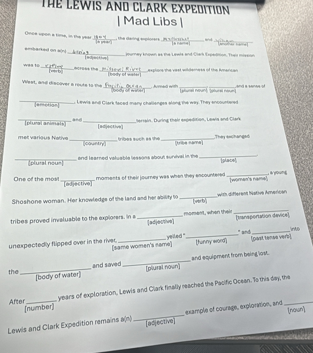 Thể LEWIS AND CLARK EXPEDITIoN 
| Mad Libs 
Once upon a time, in the year _ , the daring explorers _ 
and_ 
(a name (another name) 
_ 
embarked on a(n) 
journey known as the Lewis and Clark Expedition. Their mission 
[adjective] 
was to_ across the 
_explore the vast wilderness of the American 
body of water] 
West, and discover a route to the 
_. Armed with __,and a sense of 
d y of w a te [plural noun] [plural noun] 
_[emotion] . Lewis and Clark faced many challenges along the way. They encountered 
and 
_[plural animals] _terrain. During their expedition, Lewis and Clark 
[adjective] 
met various Native _tribes such as the _.They exchanged 
[country] [tribe name] 
and learned valuable lessons about survival in the_ 
_[plural noun] [place] 
One of the most_ moments of their journey was when they encountered_ 
, a young 
[women's name] 
[adjective] 
Shoshone woman. Her knowledge of the land and her ability to _[verb] with different Native American 
tribes proved invaluable to the explorers. In a _moment, when their 
_ 
[adjective] [transportation device] 
" and_ 
into 
unexpectedly flipped over in the river, _yelled “_ 
[same women’s name] [funny word] [past tense verb] 
the _and saved _and equipment from being lost. 
[body of water] [plural noun] 
After_ years of exploration, Lewis and Clark finally reached the Pacific Ocean. To this day, the 
[number] 
[noun] 
Lewis and Clark Expedition remains a(n) _example of courage, exploration, and_ 
[adjective]