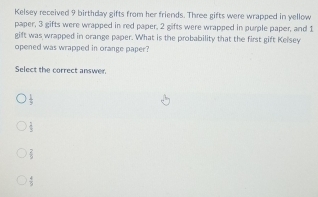 Kelsey received 9 birthday gifts from her friends. Three gifts were wrapped in yellow
paper, 3 gifts were wrapped in red paper, 2 gifts were wrapped in purple paper, and 1
gift was wrapped in orange paper. What is the probability that the first gift Kelsey
opened was wrapped in orange paper?
Select the correct answer.
 1/3 
 2/3 
 2/3 
 4/9 