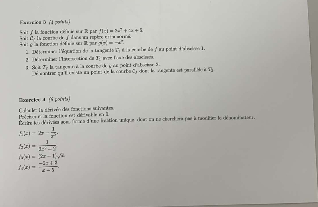 Soit f la fonction définie sur R par f(x)=2x^2+4x+5. 
Soit C_f la courbe de f dans un repère orthonormé. 
Soit g la fonction définie sur R par g(x)=-x^2. 
1. Déterminer l'équation de la tangente T_1 à la courbe de f au point d'abscisse 1. 
2. Déterminer l'intersection de T_1 avec l'axe des abscisses. 
3. Soit T_2 la tangente à la courbe de g au point d'abscisse 2. 
Démontrer qu'il existe un point de la courbe Cƒ dont la tangente est parallèle à T_2. 
Exercice 4 (6 points) 
Calculer la dérivée des fonctions suivantes. 
Préciser si la fonction est dérivable en 0. 
Écrire les dérivées sous forme d'une fraction unique, dont on ne cherchera pas à modifier le dénominateur.
f_1(x)=2x- 1/x^2 .
f_2(x)= 1/3x^2+2 .
f_3(x)=(2x-1)sqrt(x).
f_4(x)= (-2x+3)/x-5 .