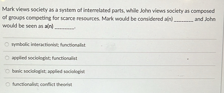 Mark views society as a system of interrelated parts, while John views society as composed
of groups competing for scarce resources. Mark would be considered a(n) _ and John
would be seen as a(n) _.
symbolic interactionist; functionalist
applied sociologist; functionalist
basic sociologist; applied sociologist
functionalist; conflict theorist